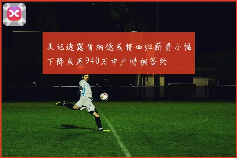 美记透露肯纳德或将回归薪资小幅下降或用940万中产特例签约