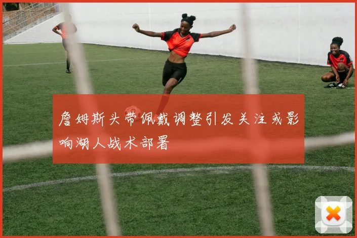 詹姆斯头带佩戴调整引发关注或影响湖人战术部署