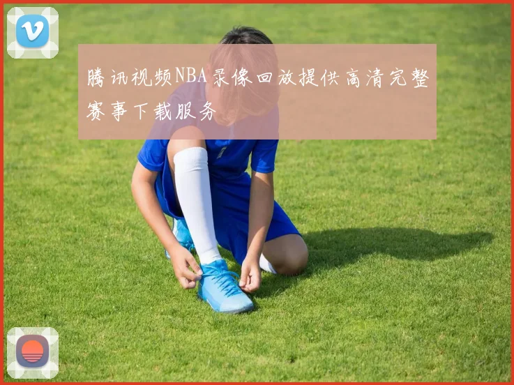 腾讯视频NBA录像回放提供高清完整赛事下载服务