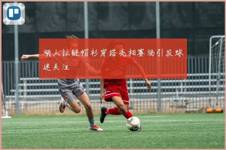 湖人拉链帽衫穿搭亮相赛场引发球迷关注