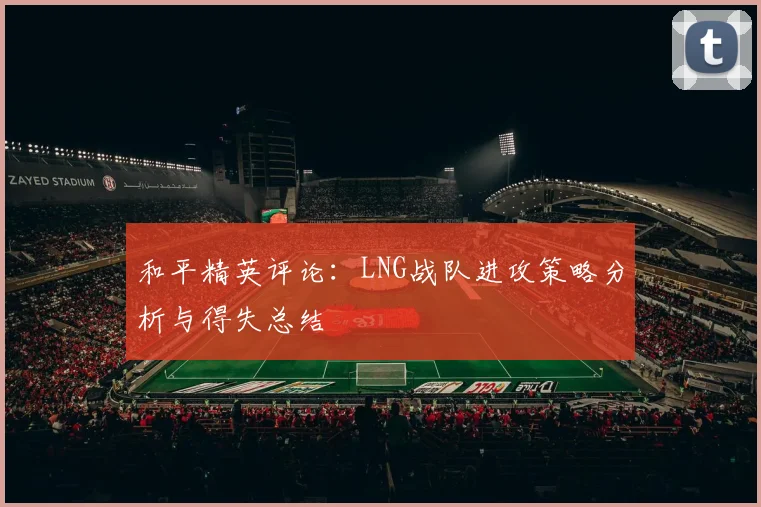 和平精英评论:LNG战队进攻策略分析与得失总结