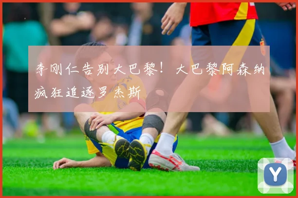 李刚仁告别大巴黎！大巴黎阿森纳疯狂追逐罗杰斯