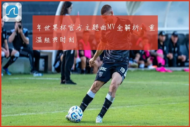 年世界杯官方主题曲MV全解析,重温经典时刻