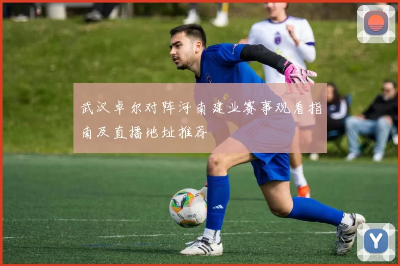 武汉卓尔对阵河南建业赛事观看指南及直播地址推荐
