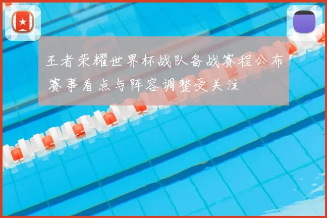 王者荣耀世界杯战队备战赛程公布 赛事看点与阵容调整受关注