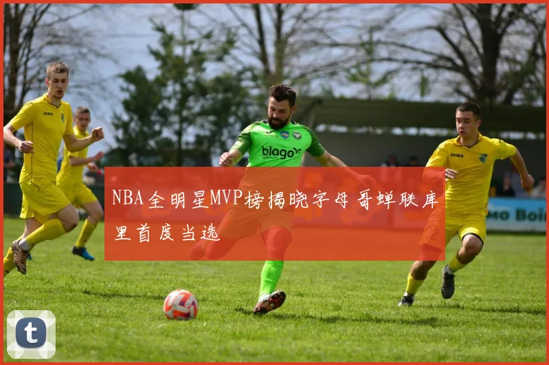 NBA全明星MVP榜揭晓字母哥蝉联库里首度当选