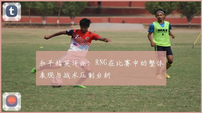 和平精英评论：RNG在比赛中的整体表现与战术压制分析