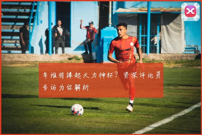 年谁将捧起大力神杯？资深评论员专访为你解析