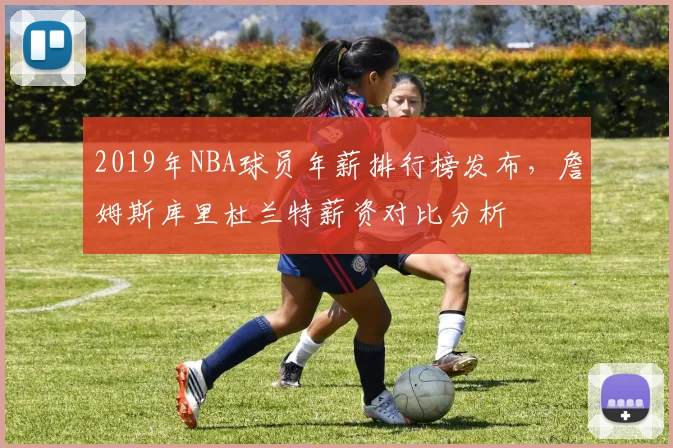 2019年NBA球员年薪排行榜发布,詹姆斯库里杜兰特薪资对比分析