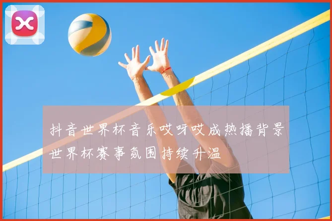 抖音世界杯音乐哎呀哎成热播背景世界杯赛事氛围持续升温