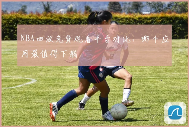 NBA回放免费观看平台对比,哪个应用最值得下载