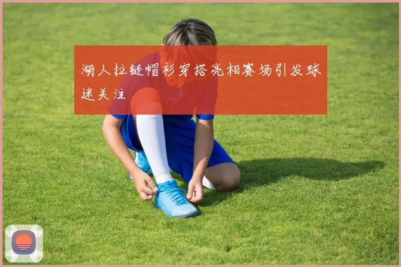 湖人拉链帽衫穿搭亮相赛场引发球迷关注