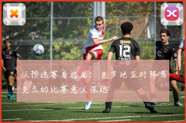 从预选赛看格局：克罗地亚对阵乌克兰的比赛意义深远