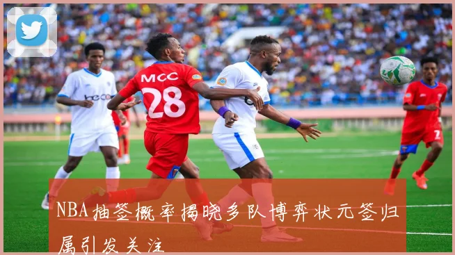 NBA抽签概率揭晓多队博弈状元签归属引发关注