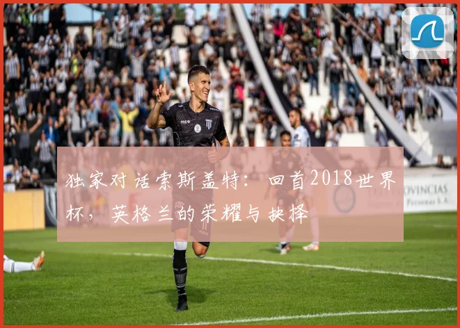 独家对话索斯盖特:回首2018世界杯,英格兰的荣耀与抉择