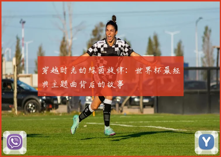 穿越时光的绿茵旋律：世界杯最经典主题曲背后的故事
