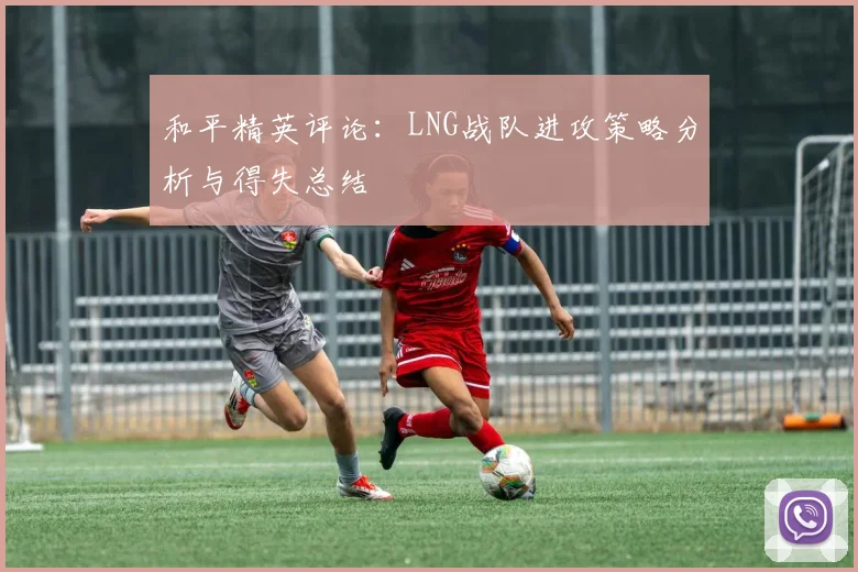 和平精英评论:LNG战队进攻策略分析与得失总结