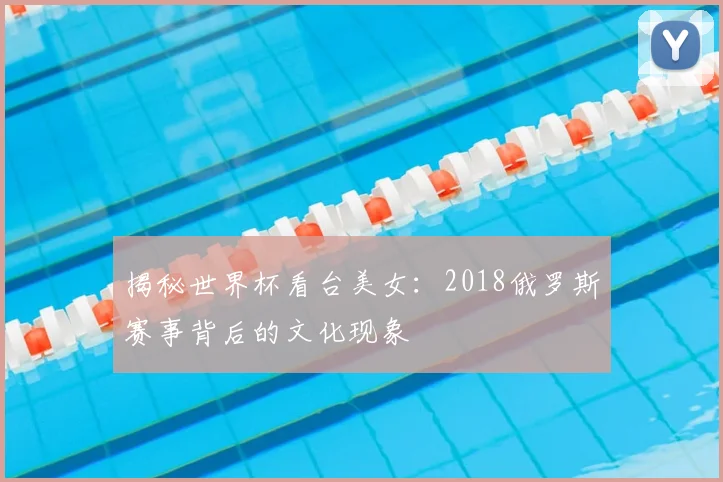 揭秘世界杯看台美女：2018俄罗斯赛事背后的文化现象