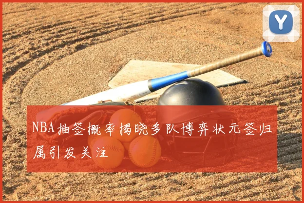 NBA抽签概率揭晓多队博弈状元签归属引发关注