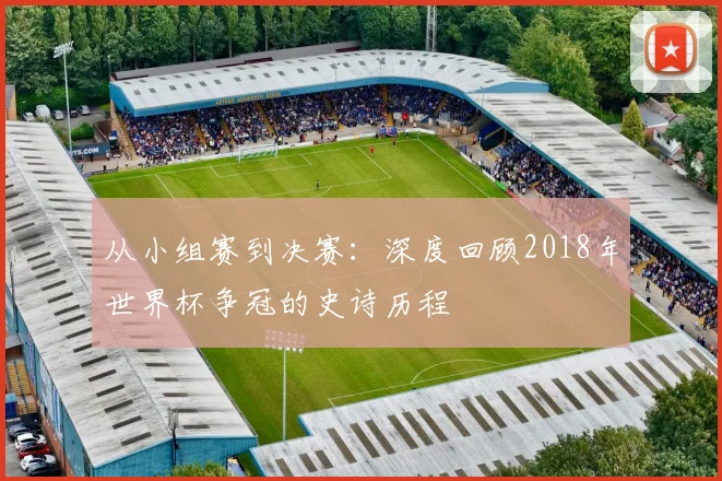 从小组赛到决赛:深度回顾2018年世界杯争冠的史诗历程