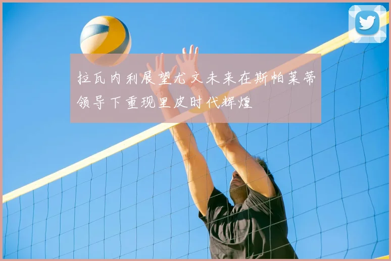 拉瓦内利展望尤文未来在斯帕莱蒂领导下重现里皮时代辉煌