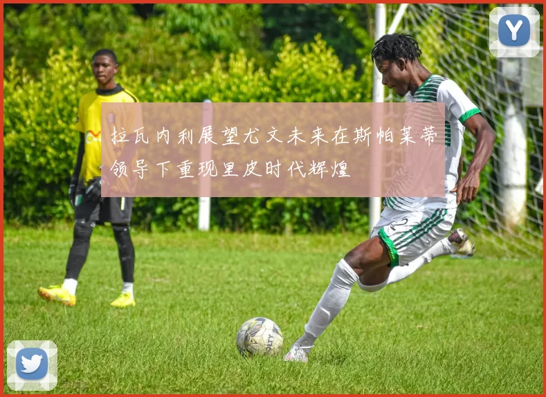 拉瓦内利展望尤文未来在斯帕莱蒂领导下重现里皮时代辉煌