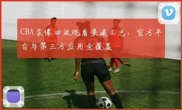 CBA录像回放观看渠道汇总，官方平台与第三方应用全覆盖