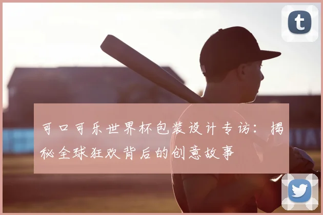 可口可乐世界杯包装设计专访：揭秘全球狂欢背后的创意故事