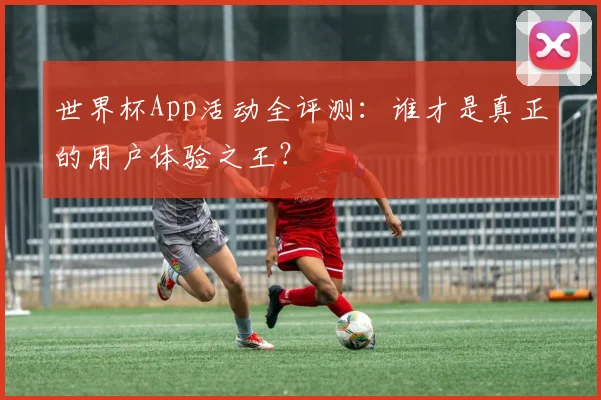 世界杯App活动全评测:谁才是真正的用户体验之王?