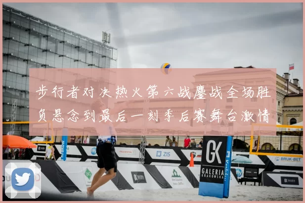 步行者对决热火第六战鏖战全场胜负悬念到最后一刻季后赛舞台激情拉满