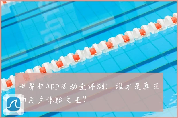 世界杯App活动全评测:谁才是真正的用户体验之王?