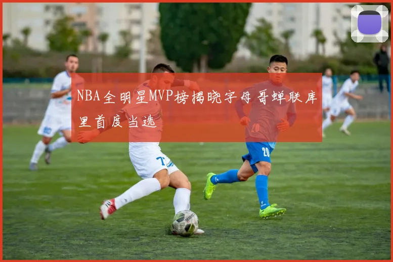 NBA全明星MVP榜揭晓字母哥蝉联库里首度当选