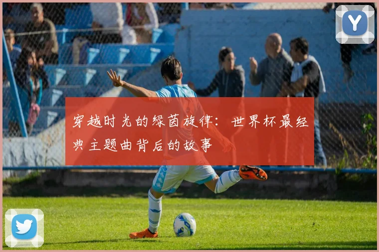 穿越时光的绿茵旋律：世界杯最经典主题曲背后的故事