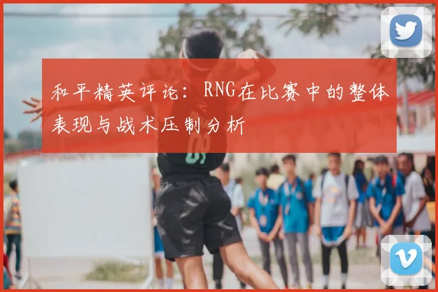 和平精英评论:RNG在比赛中的整体表现与战术压制分析