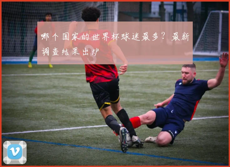 哪个国家的世界杯球迷最多？最新调查结果出炉