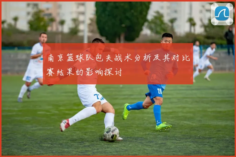 南京篮球队包夹战术分析及其对比赛结果的影响探讨