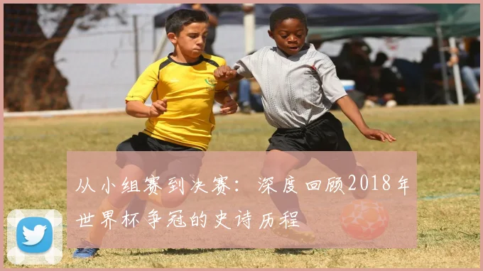 从小组赛到决赛:深度回顾2018年世界杯争冠的史诗历程