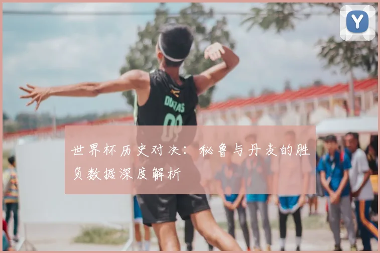 世界杯历史对决：秘鲁与丹麦的胜负数据深度解析