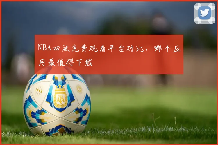 NBA回放免费观看平台对比,哪个应用最值得下载