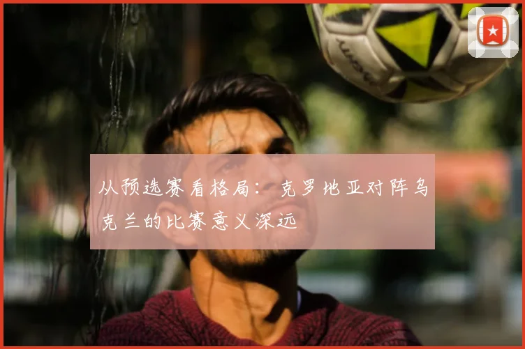 从预选赛看格局:克罗地亚对阵乌克兰的比赛意义深远